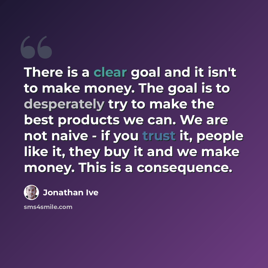 “There is a clear goal and it isn't to make money. The goal is to desperately try to make the best products we can. We are not naive - if you trust it, people like it, they buy it and we make money. This is a consequence.” quote by Jonathan Ive