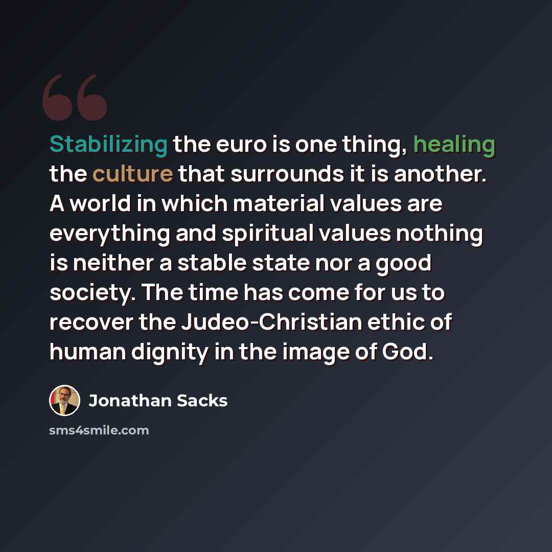 “Stabilizing the euro is one thing, healing the culture that surrounds it is another. A world in which material values are everything and spiritual values nothing is neither a stable state nor a good society. The time has come for us to recover the Judeo-Christian ethic of human dignity in the…” quote by Jonathan Sacks