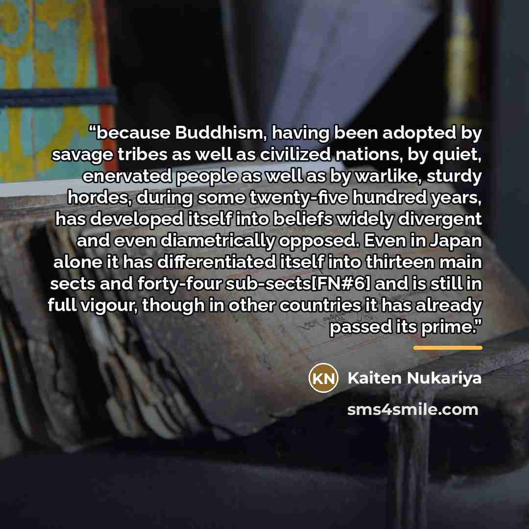 “because Buddhism, having been adopted by savage tribes as well as civilized nations, by quiet, enervated people as well as by warlike, sturdy hordes, during some twenty-five hundred years, has developed itself into beliefs widely divergent and even diametrically opposed. Even in Japan alone it has…” quote by Kaiten Nukariya