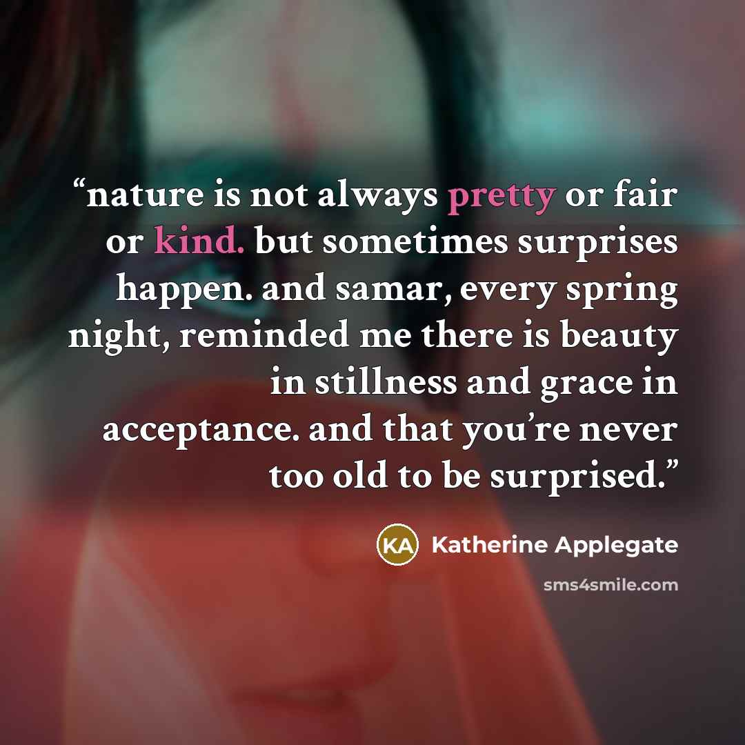 “nature is not always pretty or fair or kind. but sometimes surprises happen. and samar, every spring night, reminded me there is beauty in stillness and grace in acceptance. and that you’re never too old to be surprised.” quote by Katherine Applegate