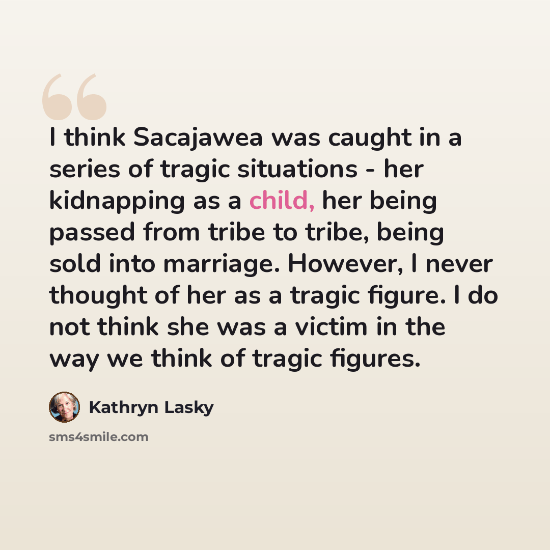 “I think Sacajawea was caught in a series of tragic situations - her kidnapping as a child, her being passed from tribe to tribe, being sold into marriage. However, I never thought of her as a tragic figure. I do not think she was a victim in the way we think of tragic figures.” quote by Kathryn Lasky