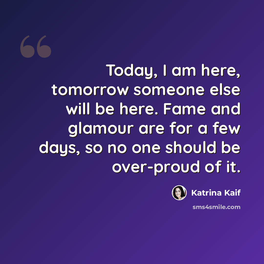 “Today, I am here, tomorrow someone else will be here. Fame and glamour are for a few days, so no one should be over-proud of it.” quote by Katrina Kaif