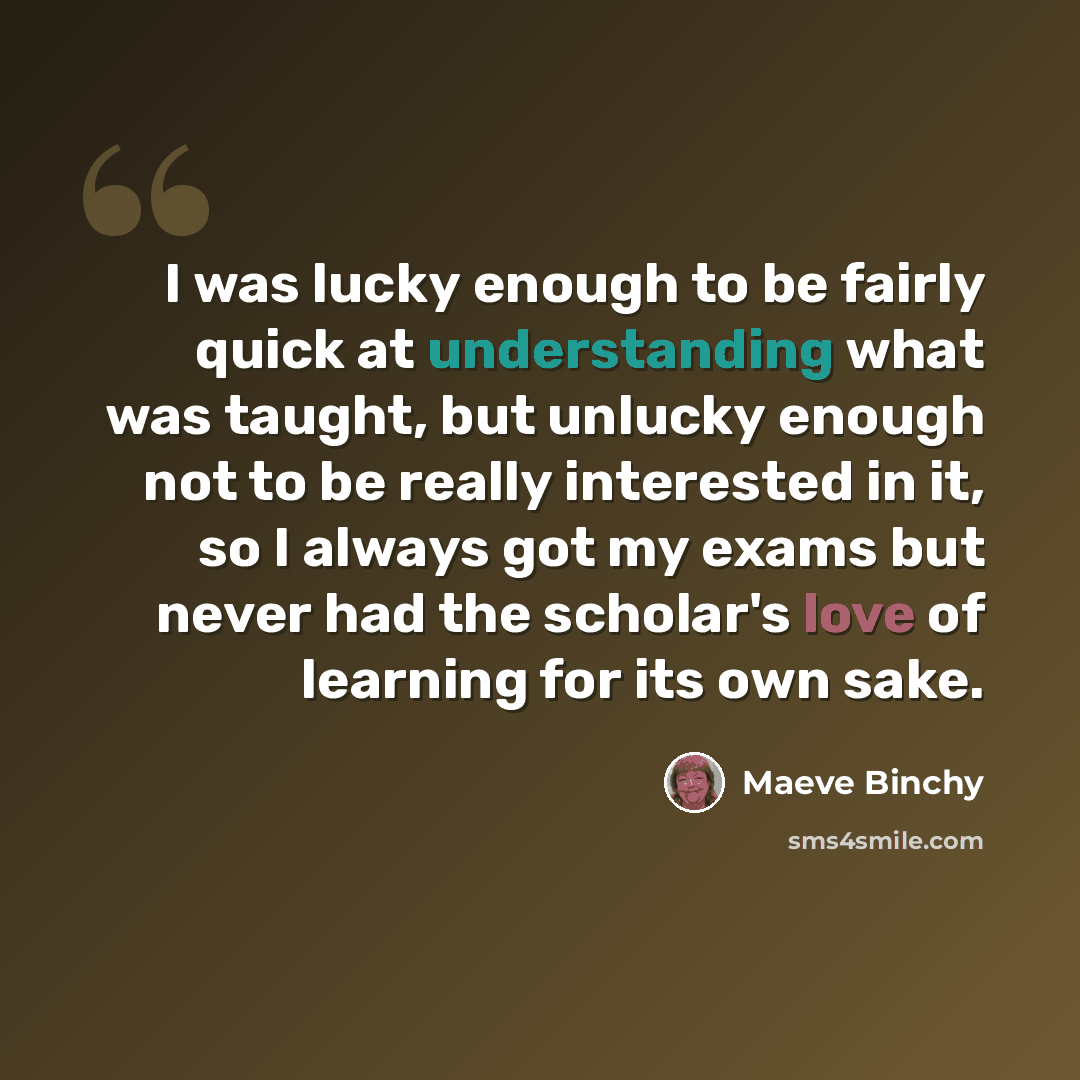 “I was lucky enough to be fairly quick at understanding what was taught, but unlucky enough not to be really interested in it, so I always got my exams but never had the scholar's love of learning for its own sake.” quote by Maeve Binchy