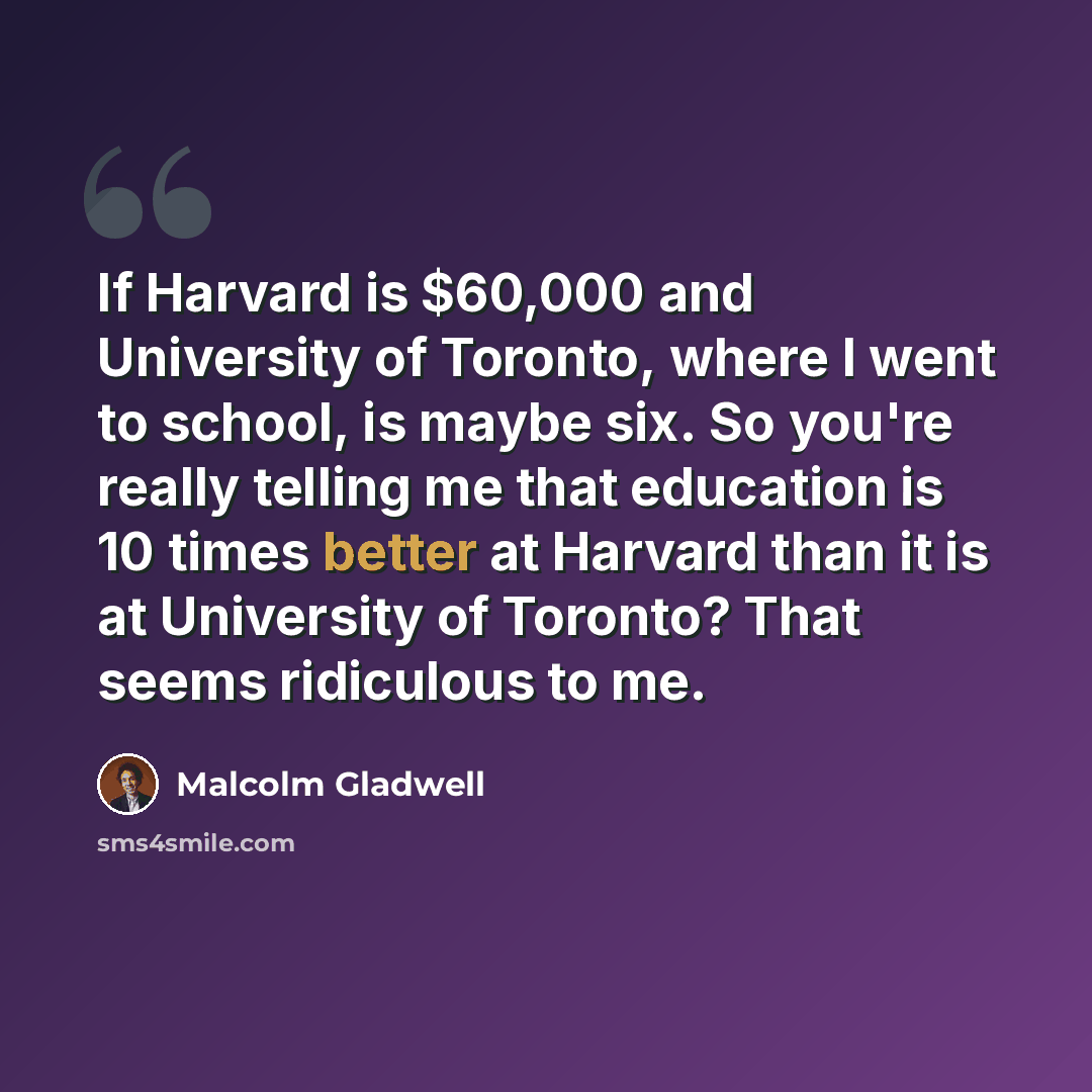 “If Harvard is $60,000 and University of Toronto, where I went to school, is maybe six. So you're really telling me that education is 10 times better at Harvard than it is at University of Toronto? That seems ridiculous to me.” quote by Malcolm Gladwell