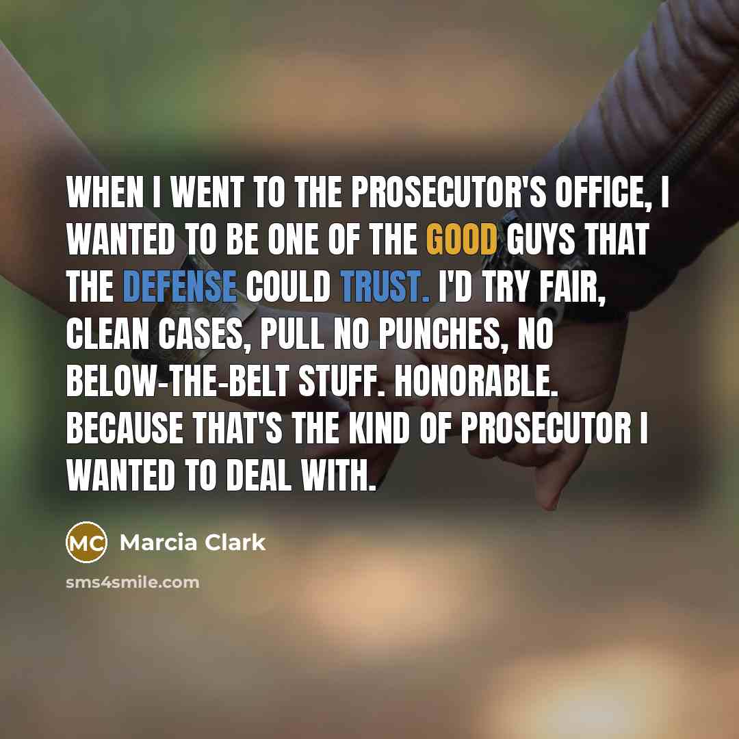 “When I went to the prosecutor's office, I wanted to be one of the good guys that the defense could trust. I'd try fair, clean cases, pull no punches, no below-the-belt stuff. Honorable. Because that's the kind of prosecutor I wanted to deal with.” quote by Marcia Clark