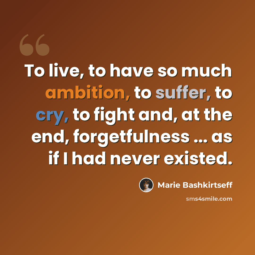 “To live, to have so much ambition, to suffer, to cry, to fight and, at the end, forgetfulness ... as if I had never existed.” quote by Marie Bashkirtseff
