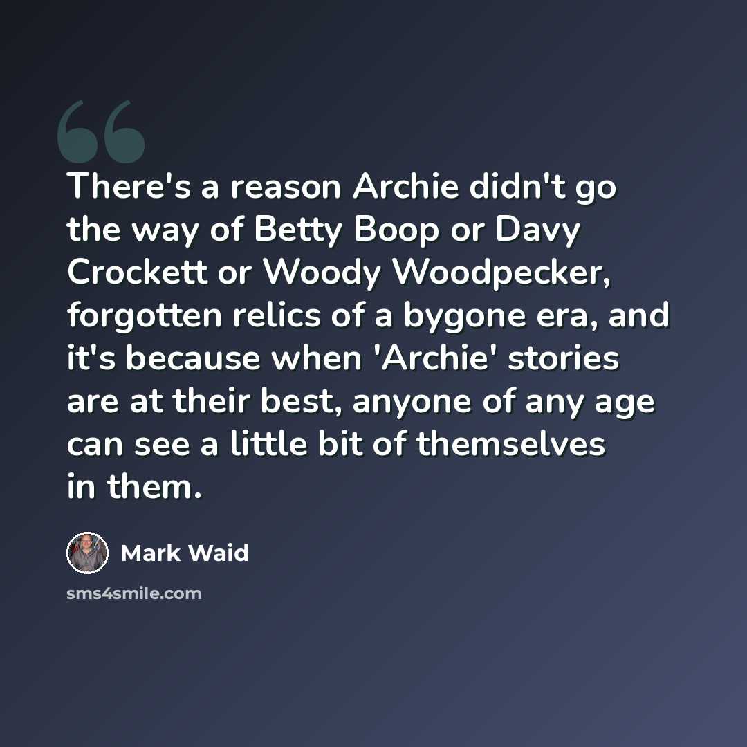 “There's a reason Archie didn't go the way of Betty Boop or Davy Crockett or Woody Woodpecker, forgotten relics of a bygone era, and it's because when 'Archie' stories are at their best, anyone of any age can see a little bit of themselves in them.” quote by Mark Waid