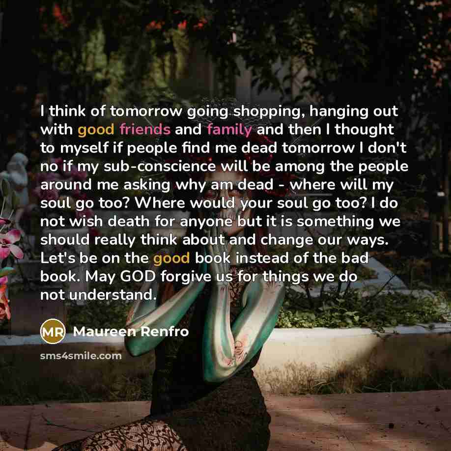 “I think of tomorrow going shopping, hanging out with good friends and family and then I thought to myself if people find me dead tomorrow I don't no if my sub-conscience will be among the people around me asking why am dead - where will my soul go too? Where would your soul go too? I do not wish…” quote by Maureen Renfro