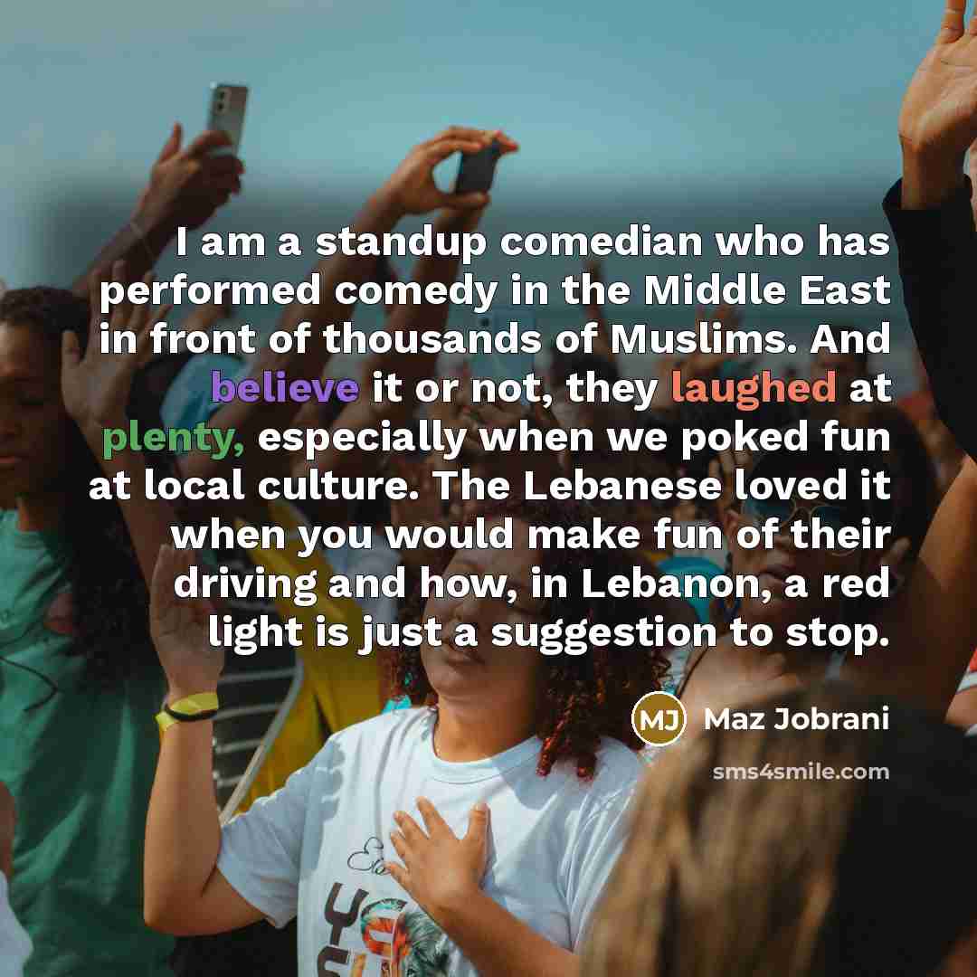 “I am a standup comedian who has performed comedy in the Middle East in front of thousands of Muslims. And believe it or not, they laughed at plenty, especially when we poked fun at local culture. The Lebanese loved it when you would make fun of their driving and how, in Lebanon, a red light is…” quote by Maz Jobrani