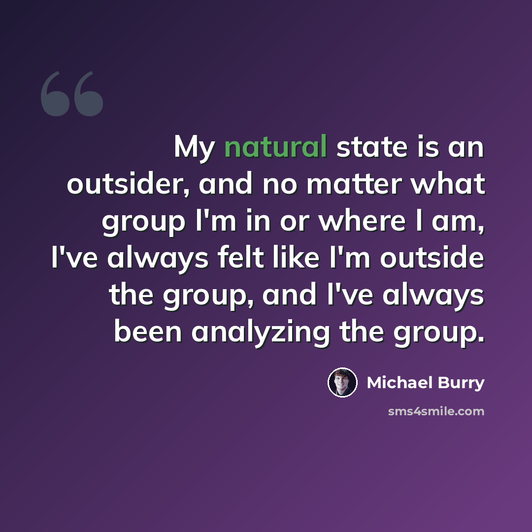 “My natural state is an outsider, and no matter what group I'm in or where I am, I've always felt like I'm outside the group, and I've always been analyzing the group.” quote by Michael Burry