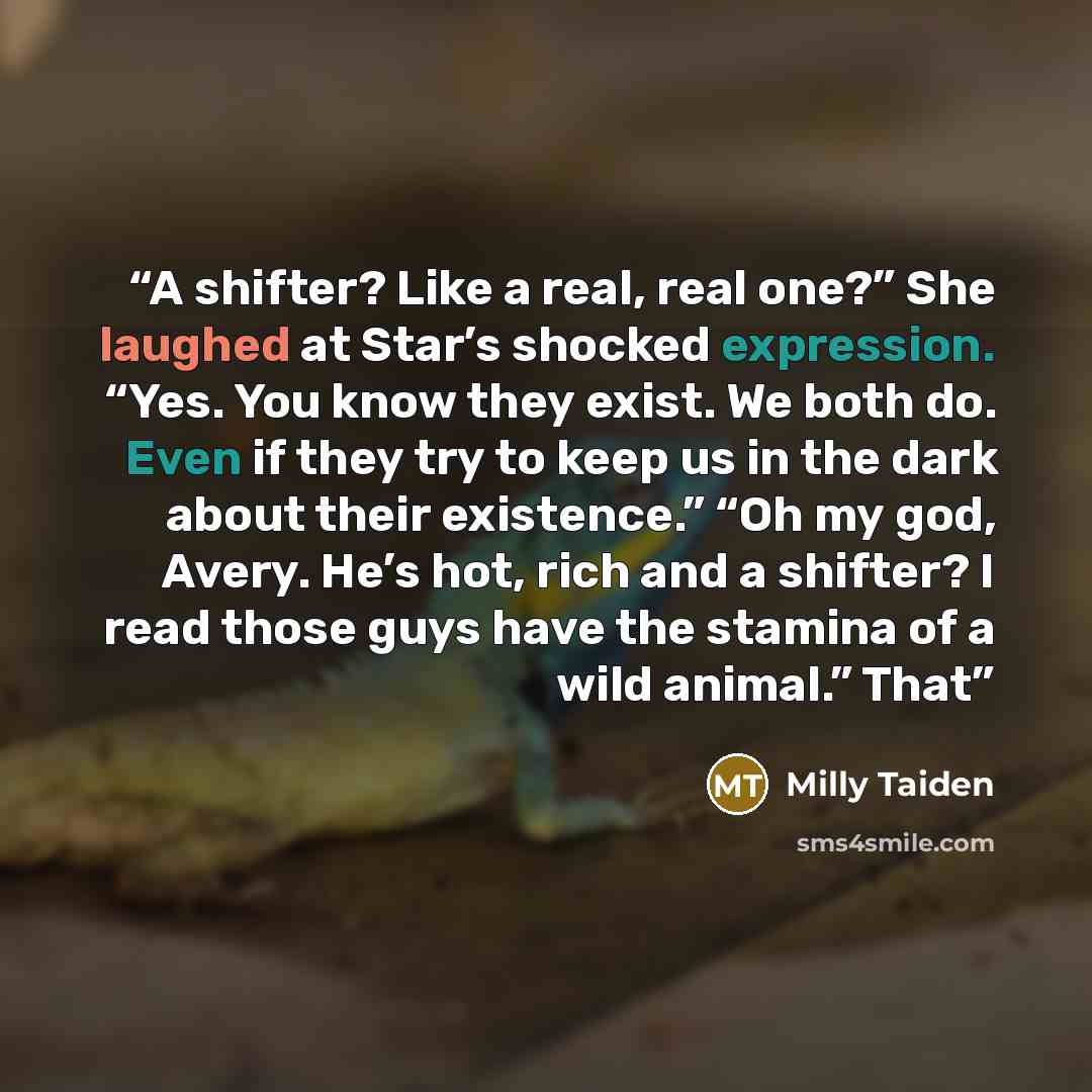 “A shifter? Like a real, real one?” She laughed at Star’s shocked expression. “Yes. You know they exist. We both do. Even if they try to keep us in the dark about their existence.” “Oh my god, Avery. He’s hot, rich and a shifter? I read those guys have the stamina of a wild animal.” That” quote by Milly Taiden