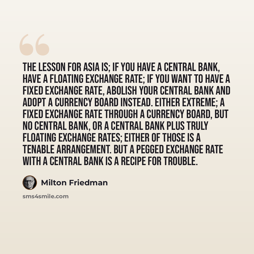 “The lesson for Asia is; if you have a central bank, have a floating exchange rate; if you want to have a fixed exchange rate, abolish your central bank and adopt a currency board instead. Either extreme; a fixed exchange rate through a currency board, but no central bank, or a central bank plus…” quote by Milton Friedman