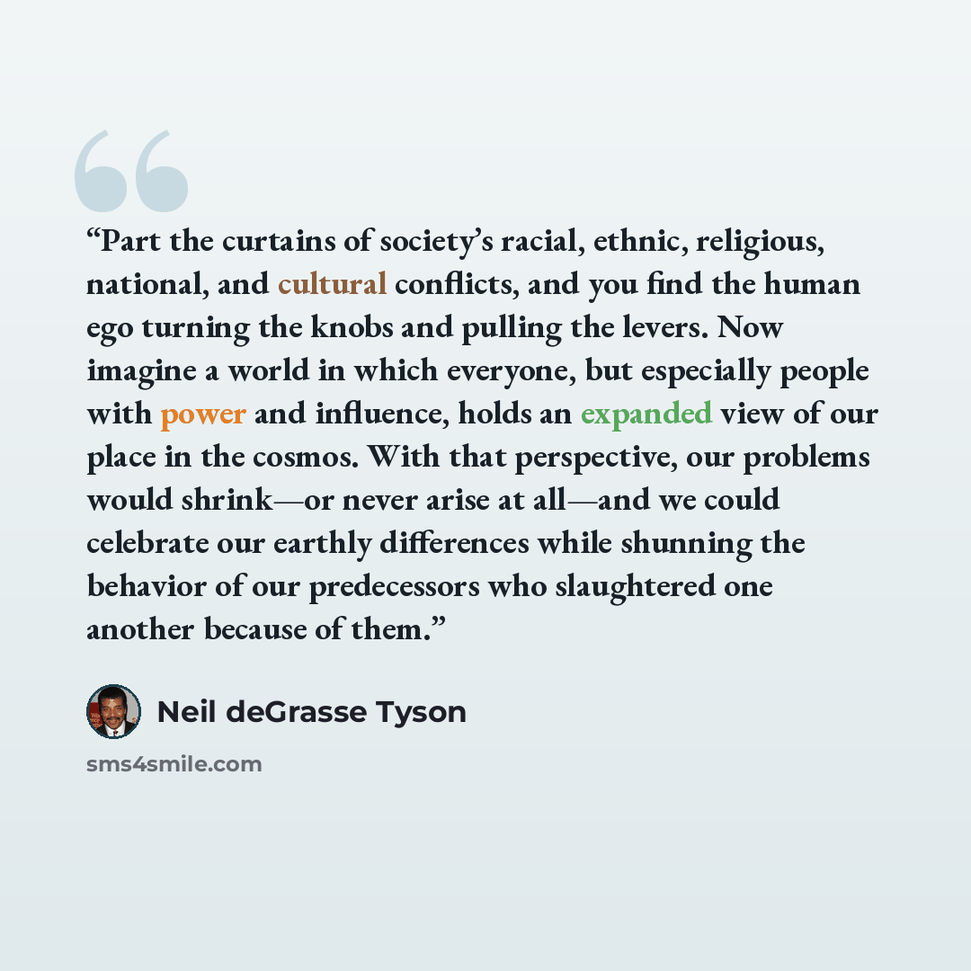“Part the curtains of society’s racial, ethnic, religious, national, and cultural conflicts, and you find the human ego turning the knobs and pulling the levers. Now imagine a world in which everyone, but especially people with power and influence, holds an expanded view of our place in the cosmos…” quote by Neil deGrasse Tyson
