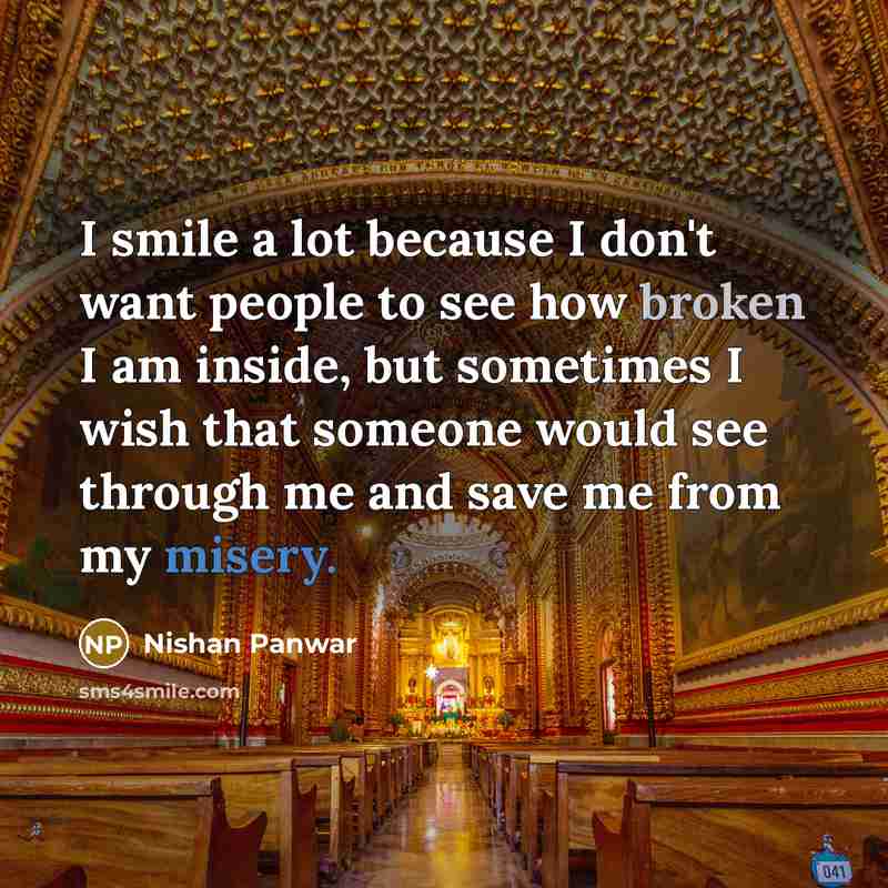 “I smile a lot because I don't want people to see how broken I am inside, but sometimes I wish that someone would see through me and save me from my misery.” quote by Nishan Panwar