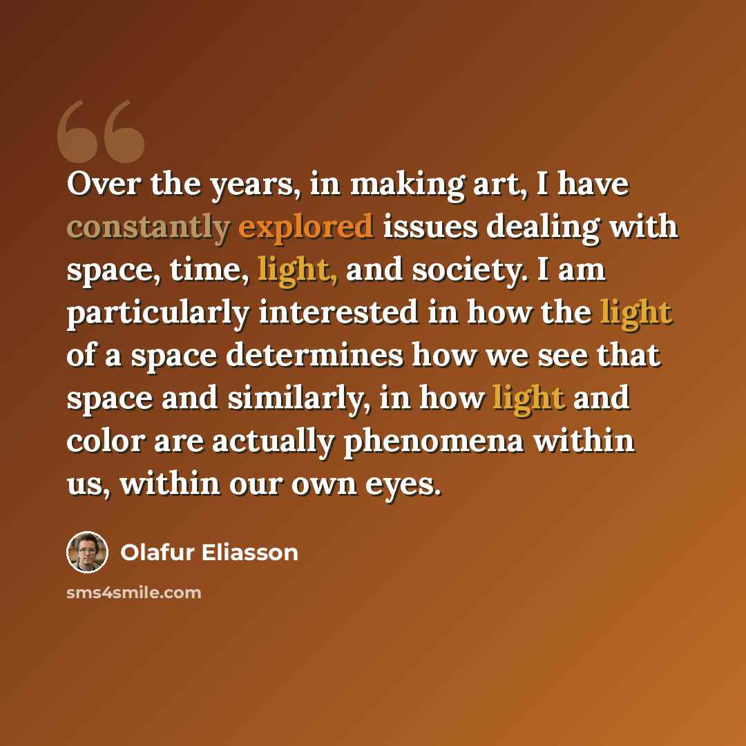 “Over the years, in making art, I have constantly explored issues dealing with space, time, light, and society. I am particularly interested in how the light of a space determines how we see that space and similarly, in how light and color are actually phenomena within us, within our own eyes.” quote by Olafur Eliasson