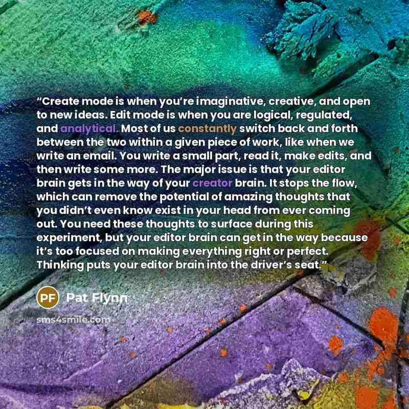 “Create mode is when you’re imaginative, creative, and open to new ideas. Edit mode is when you are logical, regulated, and analytical. Most of us constantly switch back and forth between the two within a given piece of work, like when we write an email. You write a small part, read it, make edits…” quote by Pat Flynn