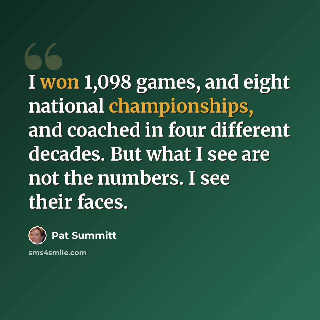 “I won 1,098 games, and eight national championships, and coached in four different decades. But what I see are not the numbers. I see their faces.” quote by Pat Summitt
