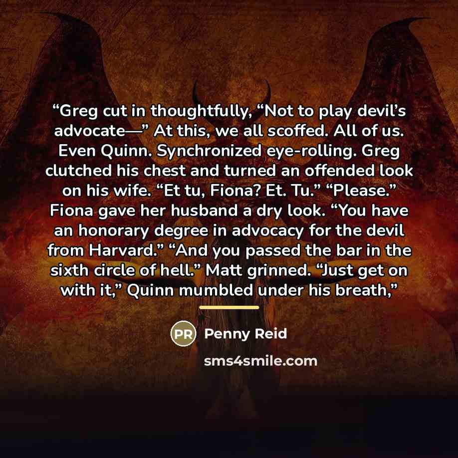 “Greg cut in thoughtfully, “Not to play devil’s advocate—” At this, we all scoffed. All of us. Even Quinn. Synchronized eye-rolling. Greg clutched his chest and turned an offended look on his wife. “Et tu, Fiona? Et. Tu.” “Please.” Fiona gave her husband a dry look. “You have an honorary degree in…” quote by Penny Reid