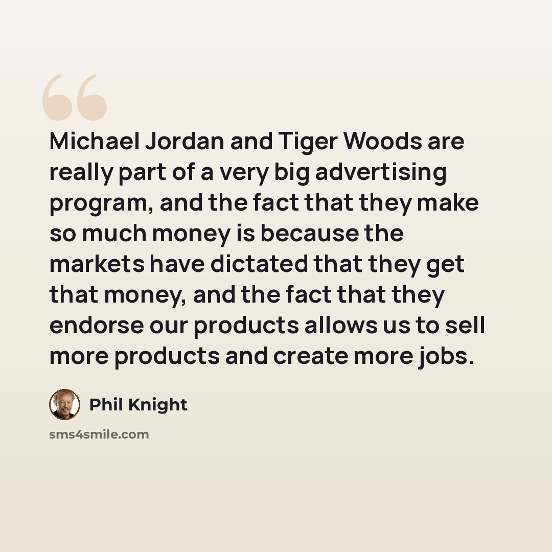 “Michael Jordan and Tiger Woods are really part of a very big advertising program, and the fact that they make so much money is because the markets have dictated that they get that money, and the fact that they endorse our products allows us to sell more products and create more jobs.” quote by Phil Knight