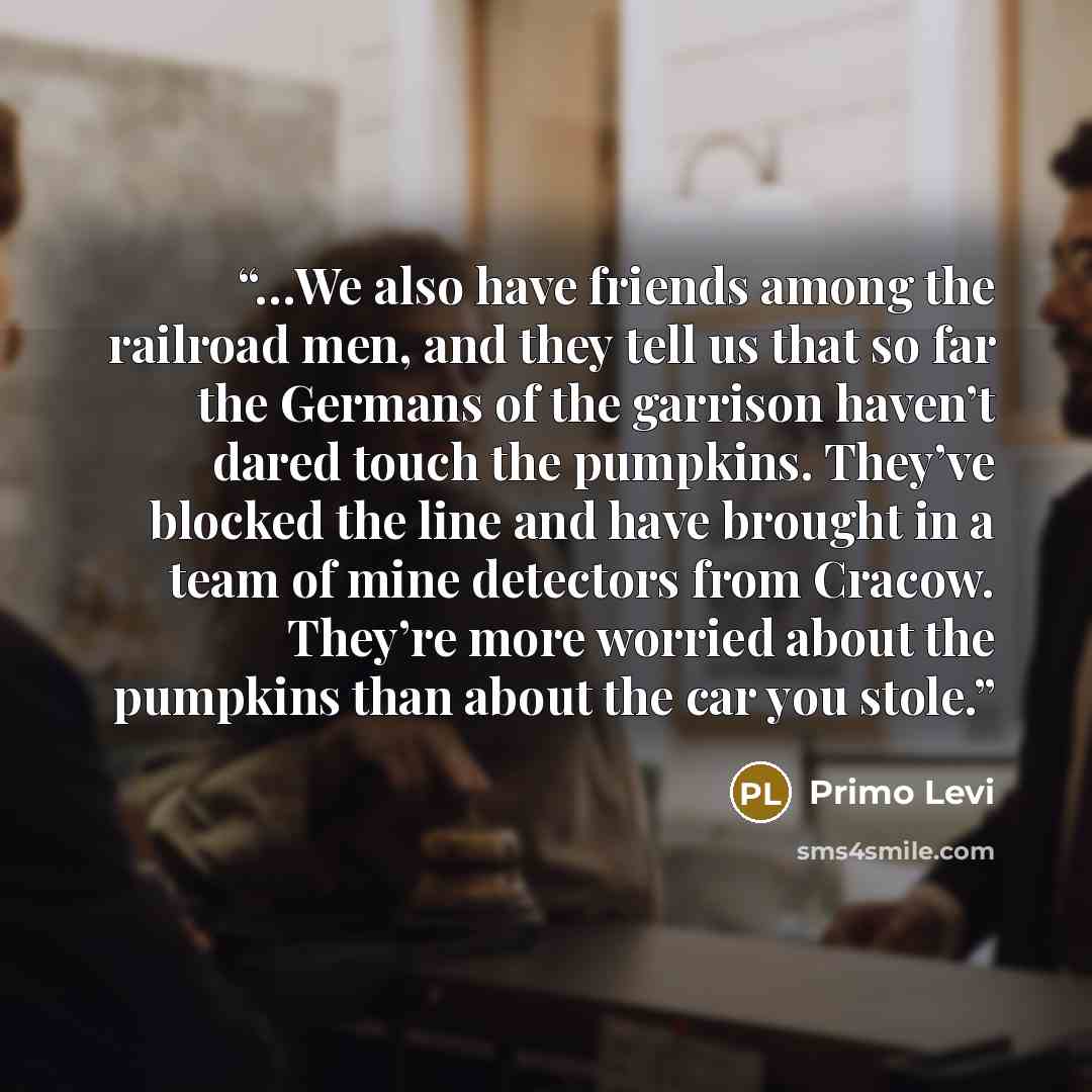 “…We also have friends among the railroad men, and they tell us that so far the Germans of the garrison haven’t dared touch the pumpkins. They’ve blocked the line and have brought in a team of mine detectors from Cracow. They’re more worried about the pumpkins than about the car you stole.” quote by Primo Levi