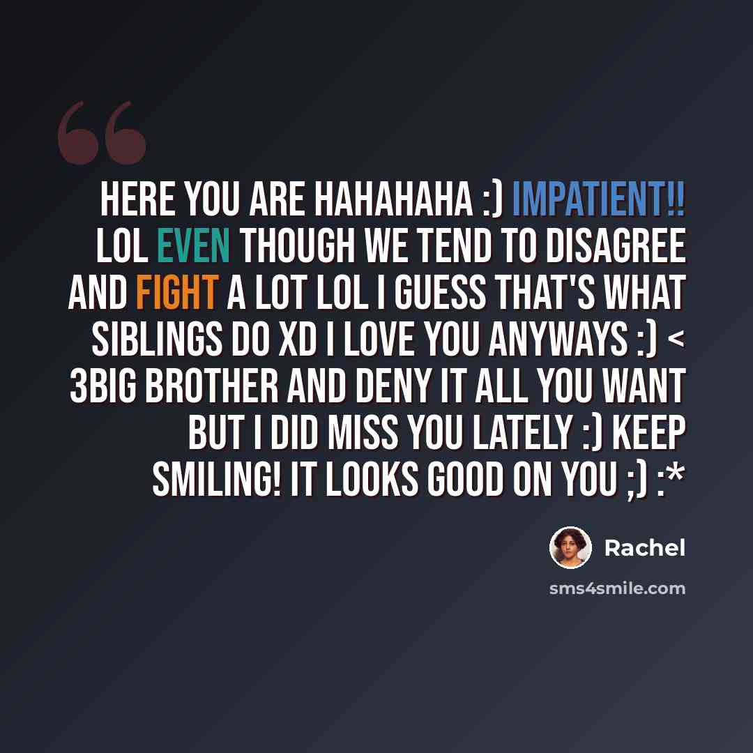 “Here you are hahahaha :) impatient!! Lol even though we tend to disagree and fight a LOT lol I guess that's what siblings do xD I love you anyways :) < 3big brother and deny it all you want but I did miss you lately :) keep smiling! It looks good on you ;) :*” quote by Rachel