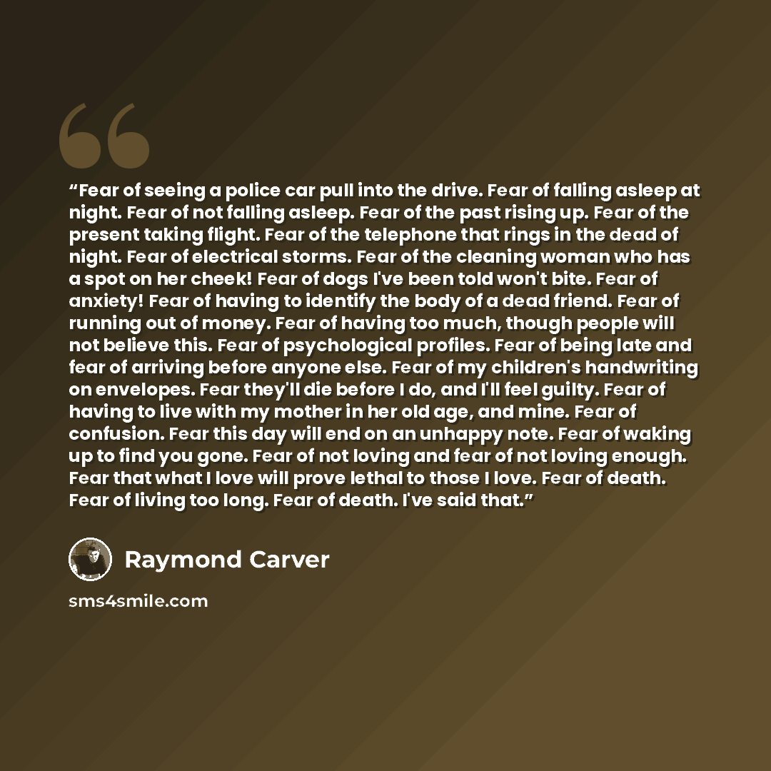 “Fear of seeing a police car pull into the drive. Fear of falling asleep at night. Fear of not falling asleep. Fear of the past rising up. Fear of the present taking flight. Fear of the telephone that rings in the dead of night. Fear of electrical storms. Fear of the cleaning woman who has a spot…” quote by Raymond Carver