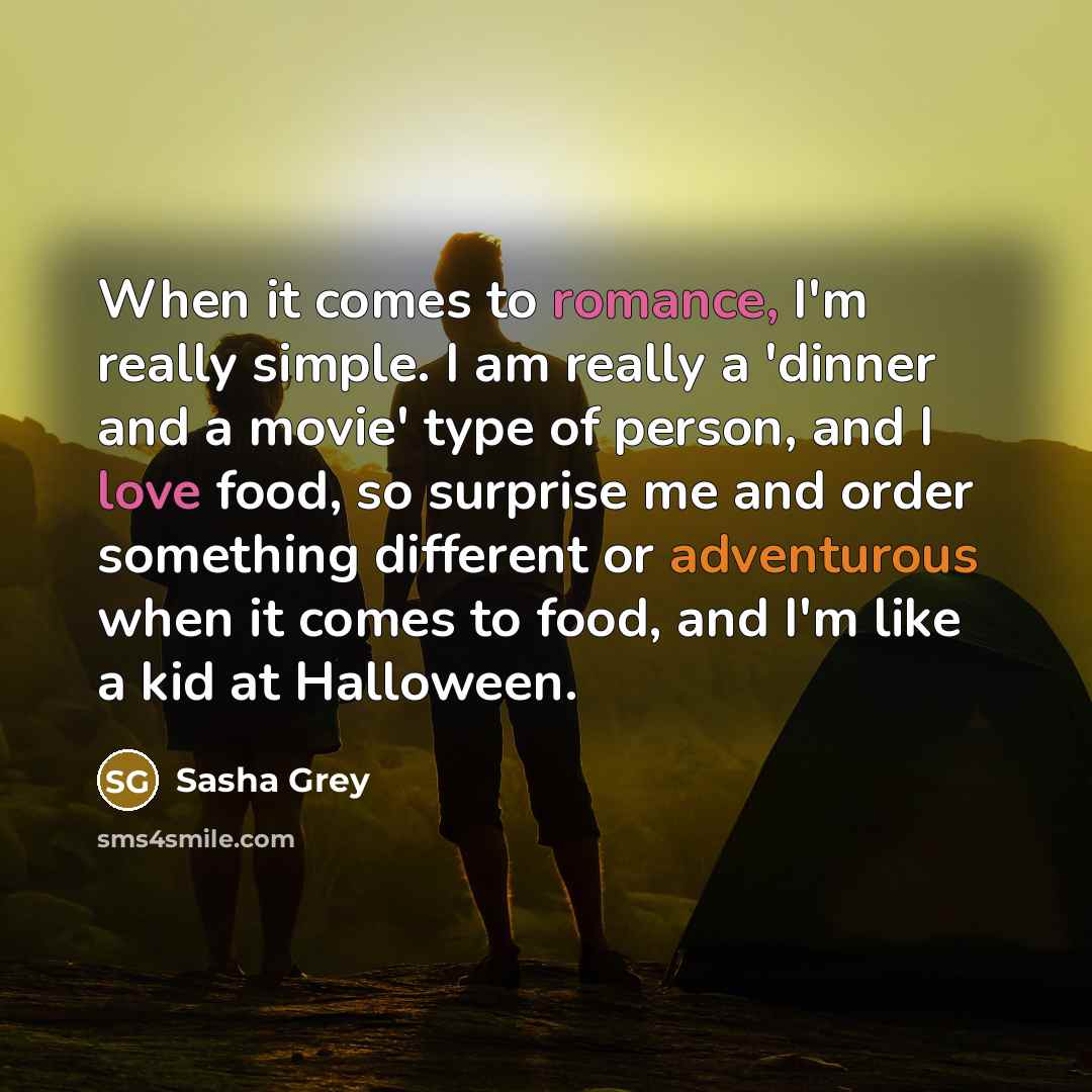“When it comes to romance, I'm really simple. I am really a 'dinner and a movie' type of person, and I love food, so surprise me and order something different or adventurous when it comes to food, and I'm like a kid at Halloween.” quote by Sasha Grey