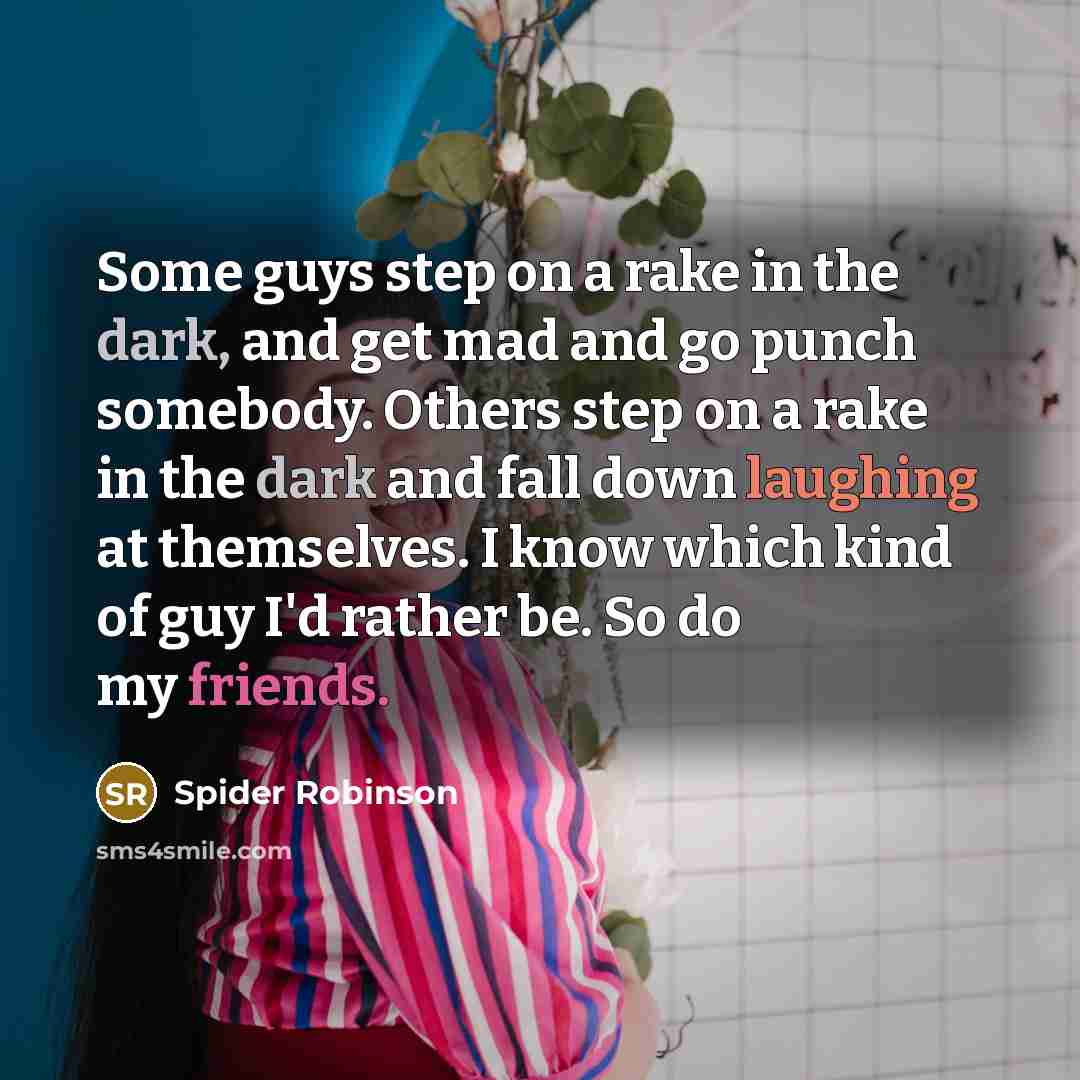 “Some guys step on a rake in the dark, and get mad and go punch somebody. Others step on a rake in the dark and fall down laughing at themselves. I know which kind of guy I'd rather be. So do my friends.” quote by Spider Robinson