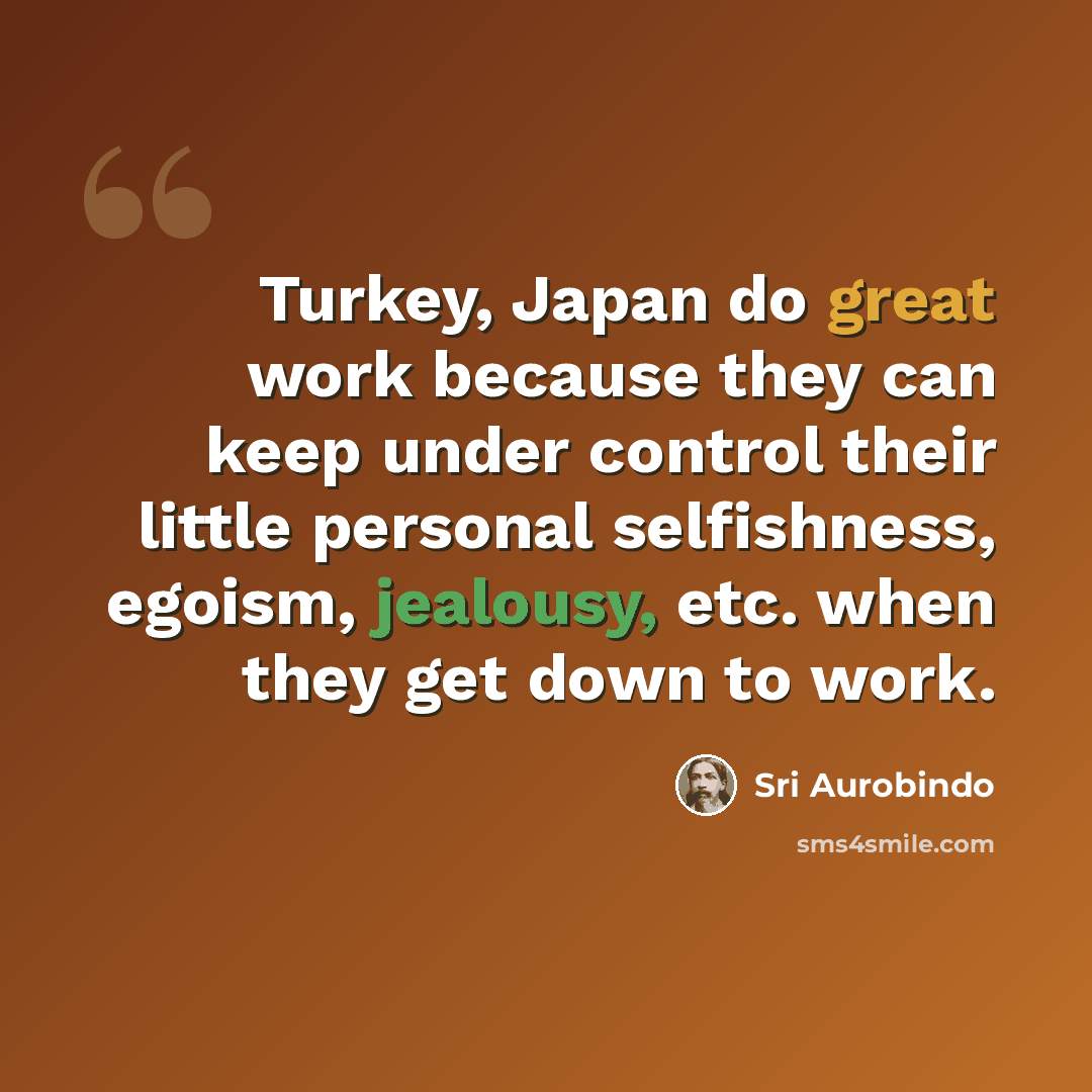 “Turkey, Japan do great work because they can keep under control their little personal selfishness, egoism, jealousy, etc. when they get down to work.” quote by Sri Aurobindo