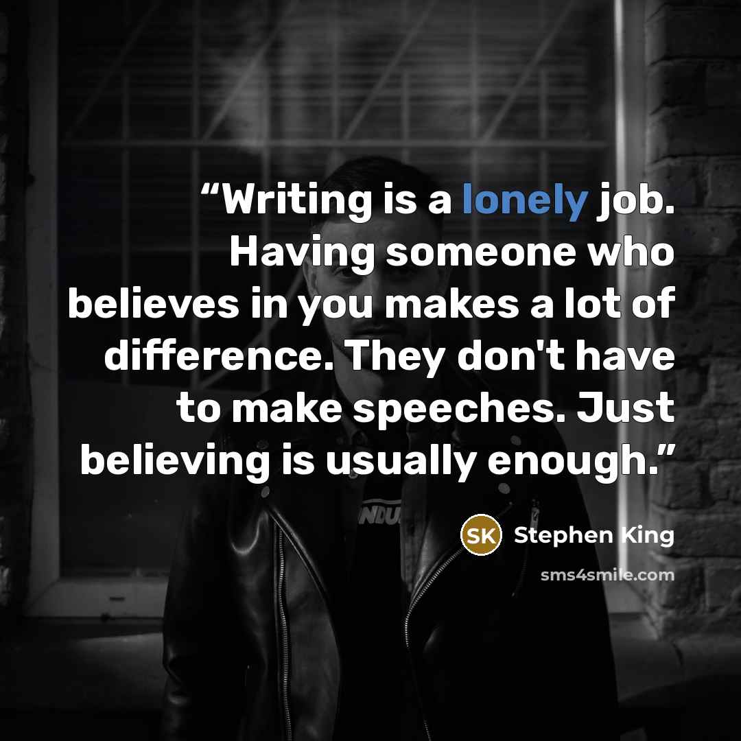 “Writing is a lonely job. Having someone who believes in you makes a lot of difference. They don't have to make speeches. Just believing is usually enough.” quote by Stephen King