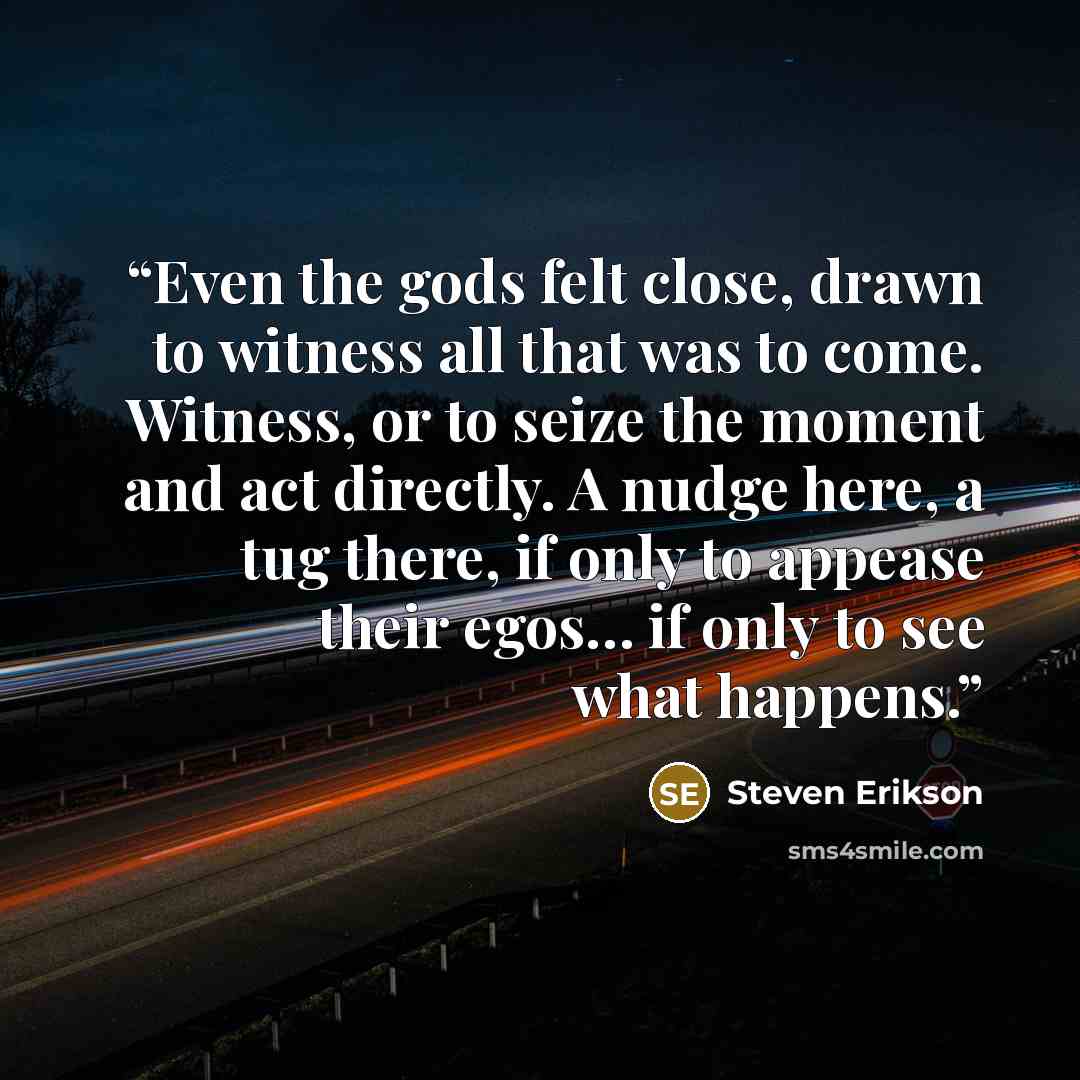 “Even the gods felt close, drawn to witness all that was to come. Witness, or to seize the moment and act directly. A nudge here, a tug there, if only to appease their egos… if only to see what happens.” quote by Steven Erikson