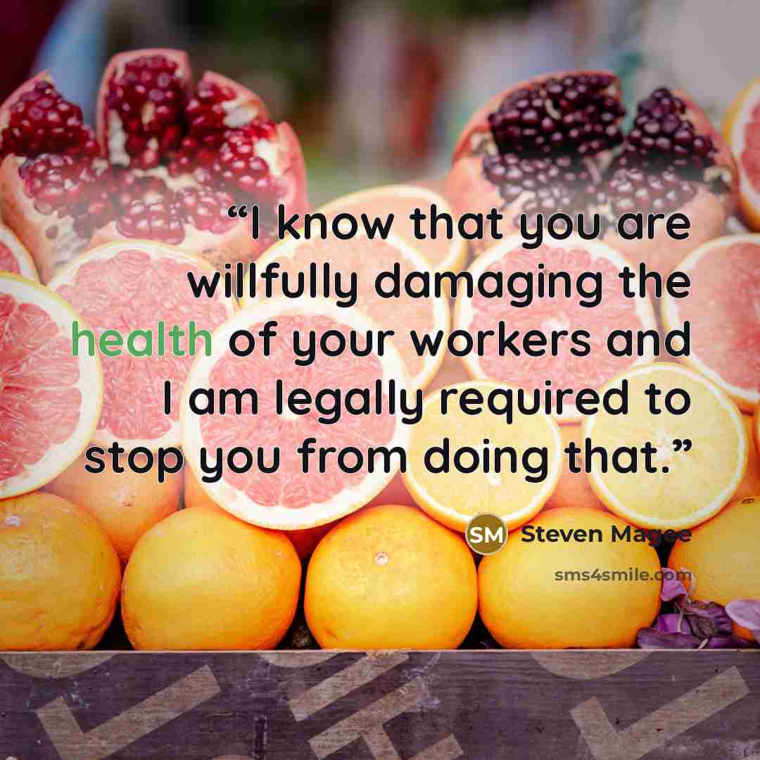“I know that you are willfully damaging the health of your workers and I am legally required to stop you from doing that.” quote by Steven Magee