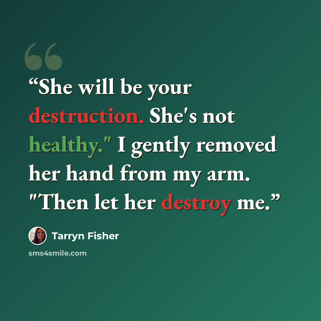 “She will be your destruction. She's not healthy." I gently removed her hand from my arm. "Then let her destroy me.” quote by Tarryn Fisher