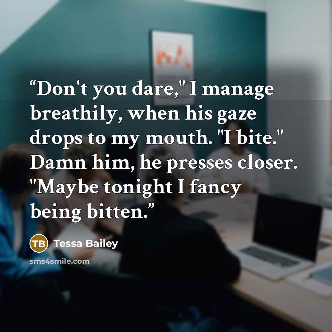 “Don't you dare," I manage breathily, when his gaze drops to my mouth. "I bite." Damn him, he presses closer. "Maybe tonight I fancy being bitten.” quote by Tessa Bailey