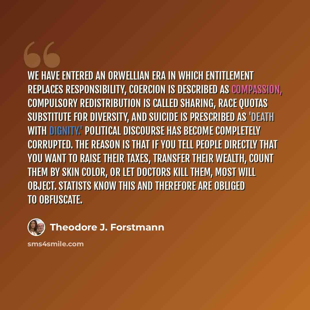 “We have entered an Orwellian era in which entitlement replaces responsibility, coercion is described as compassion, compulsory redistribution is called sharing, race quotas substitute for diversity, and suicide is prescribed as 'death with dignity.' Political discourse has become completely…” quote by Theodore J. Forstmann