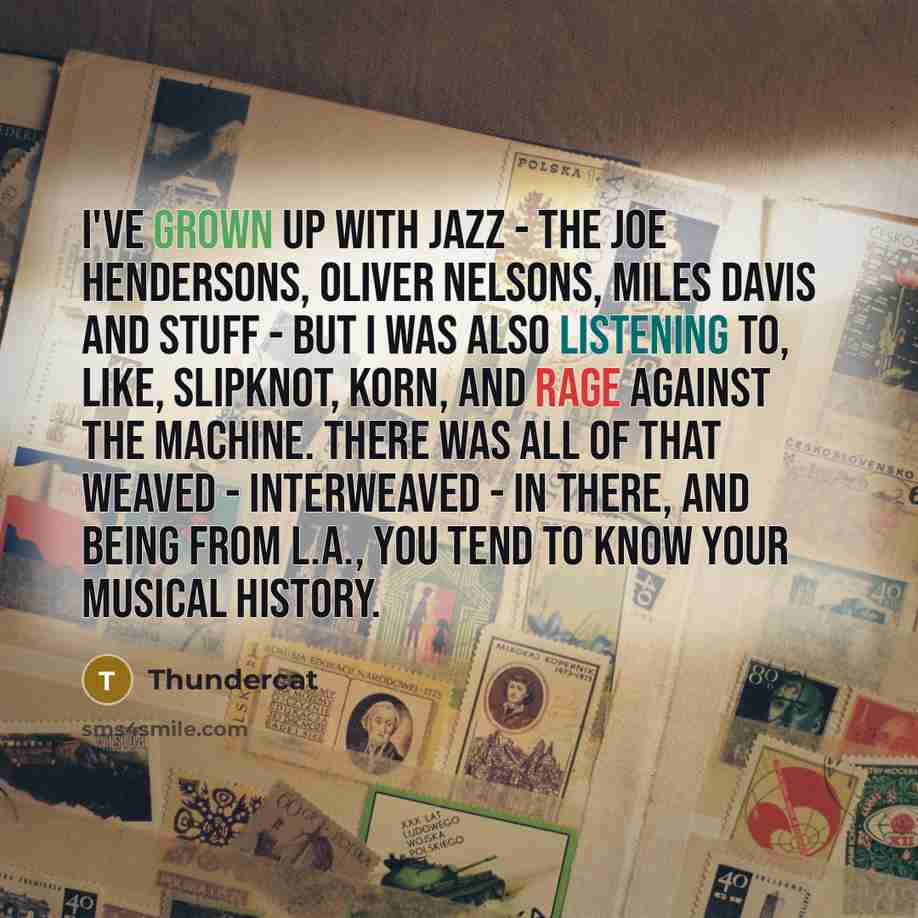 “I've grown up with jazz - the Joe Hendersons, Oliver Nelsons, Miles Davis and stuff - but I was also listening to, like, Slipknot, Korn, and Rage Against the Machine. There was all of that weaved - interweaved - in there, and being from L.A., you tend to know your musical history.” quote by Thundercat