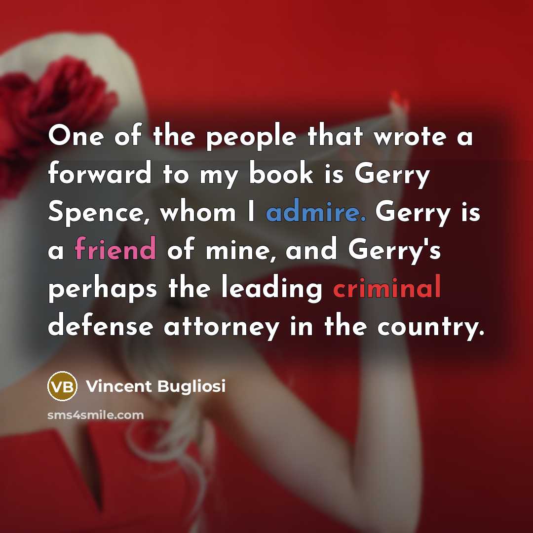 “One of the people that wrote a forward to my book is Gerry Spence, whom I admire. Gerry is a friend of mine, and Gerry's perhaps the leading criminal defense attorney in the country.” quote by Vincent Bugliosi