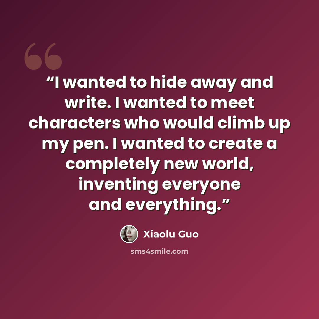 “I wanted to hide away and write. I wanted to meet characters who would climb up my pen. I wanted to create a completely new world, inventing everyone and everything.” quote by Xiaolu Guo