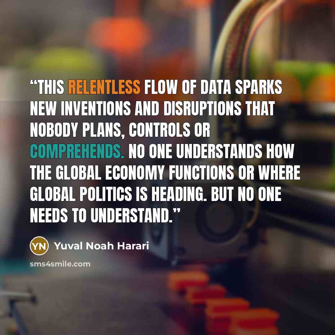 “This relentless flow of data sparks new inventions and disruptions that nobody plans, controls or comprehends. No one understands how the global economy functions or where global politics is heading. But no one needs to understand.” quote by Yuval Noah Harari