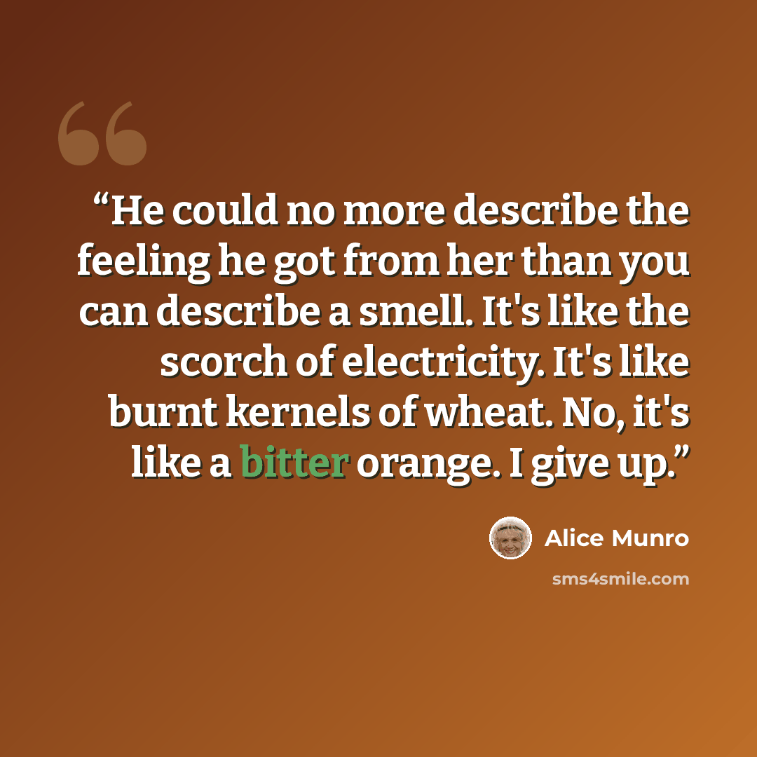“He could no more describe the feeling he got from her than you can describe a smell. It's like the scorch of electricity. It's like burnt kernels of wheat. No, it's like a bitter orange. I give up.” quote by Alice Munro