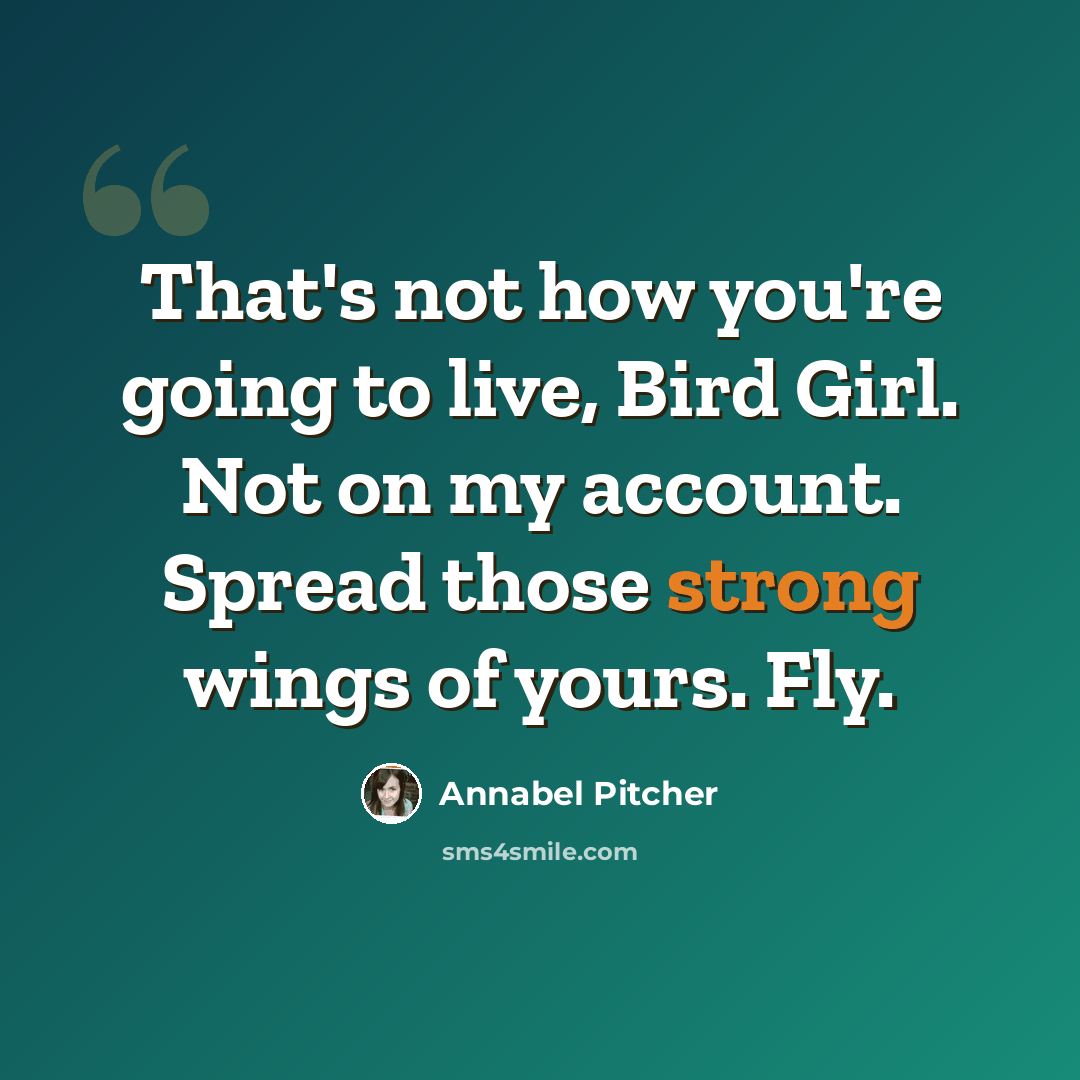 “That's not how you're going to live, Bird Girl. Not on my account. Spread those strong wings of yours. Fly.” quote by Annabel Pitcher