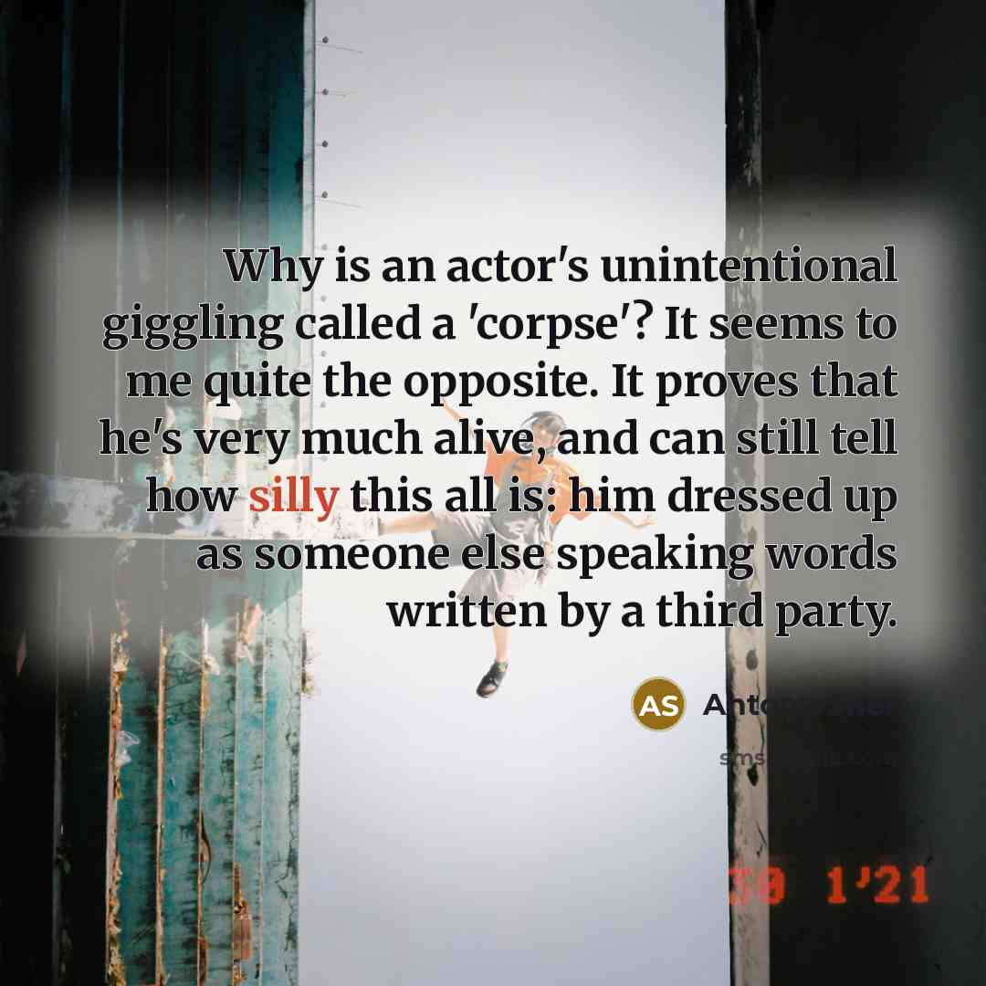 “Why is an actor's unintentional giggling called a 'corpse'? It seems to me quite the opposite. It proves that he's very much alive, and can still tell how silly this all is: him dressed up as someone else speaking words written by a third party.” quote by Antony Sher