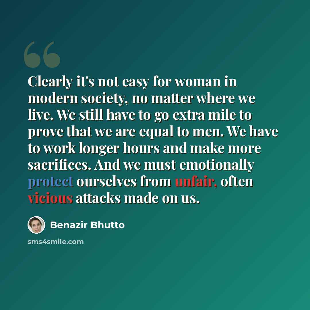“Clearly it's not easy for woman in modern society, no matter where we live. We still have to go extra mile to prove that we are equal to men. We have to work longer hours and make more sacrifices. And we must emotionally protect ourselves from unfair, often vicious attacks made on us.” quote by Benazir Bhutto