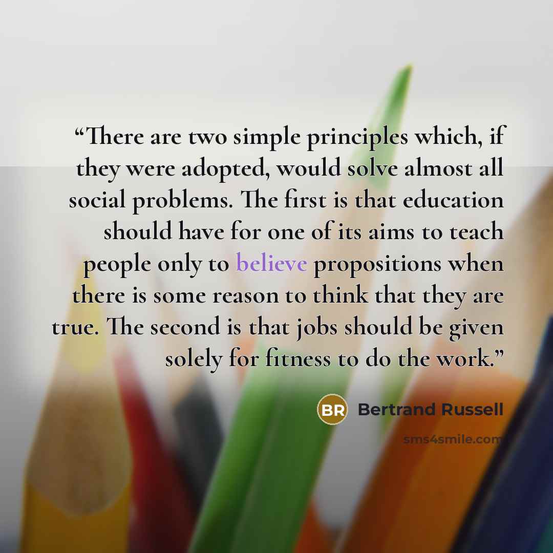 “There are two simple principles which, if they were adopted, would solve almost all social problems. The first is that education should have for one of its aims to teach people only to believe propositions when there is some reason to think that they are true. The second is that jobs should be…” quote by Bertrand Russell