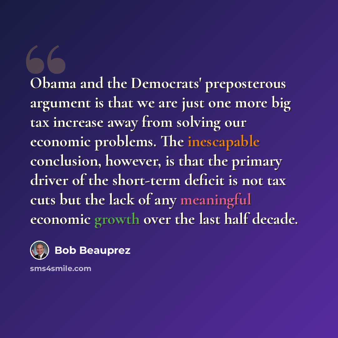 “Obama and the Democrats' preposterous argument is that we are just one more big tax increase away from solving our economic problems. The inescapable conclusion, however, is that the primary driver of the short-term deficit is not tax cuts but the lack of any meaningful economic growth over the…” quote by Bob Beauprez