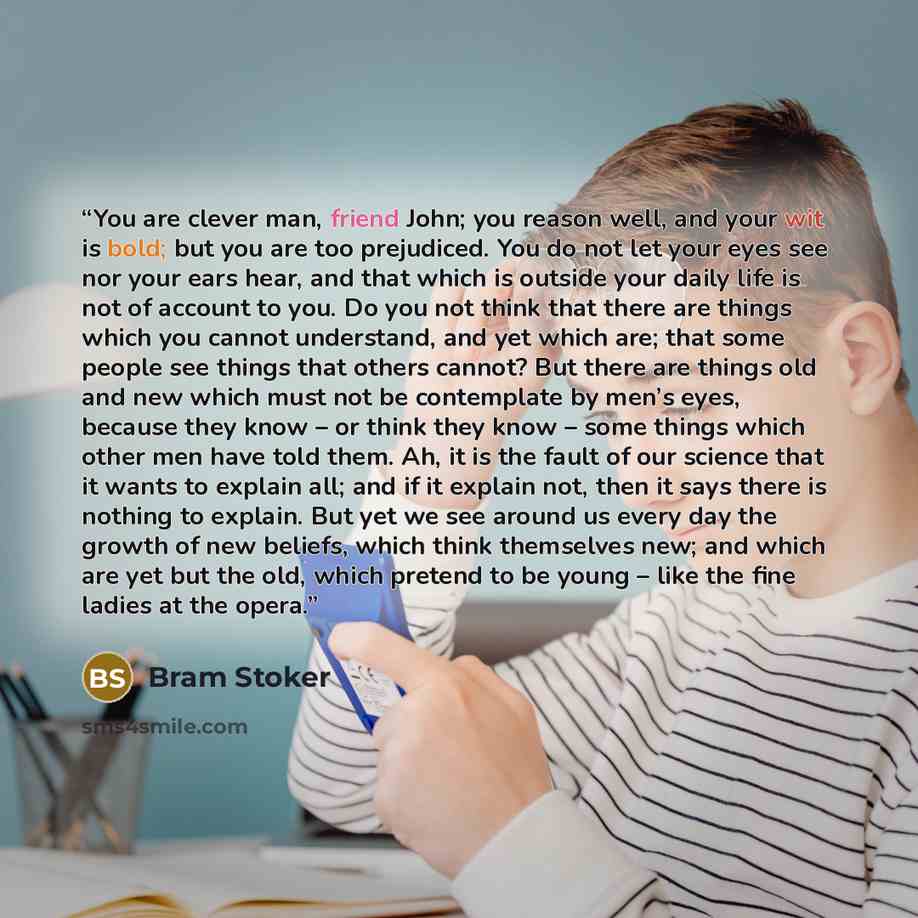 “You are clever man, friend John; you reason well, and your wit is bold; but you are too prejudiced. You do not let your eyes see nor your ears hear, and that which is outside your daily life is not of account to you. Do you not think that there are things which you cannot understand, and yet which…” quote by Bram Stoker
