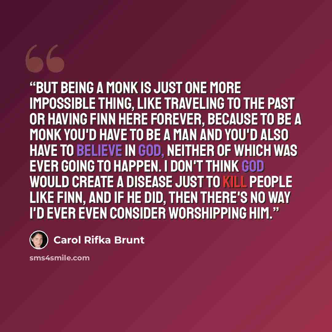 “But being a monk is just one more impossible thing, like traveling to the past or having Finn here forever, because to be a monk you'd have to be a man and you'd also have to believe in God, neither of which was ever going to happen. I don't think God would create a disease just to kill people…” quote by Carol Rifka Brunt