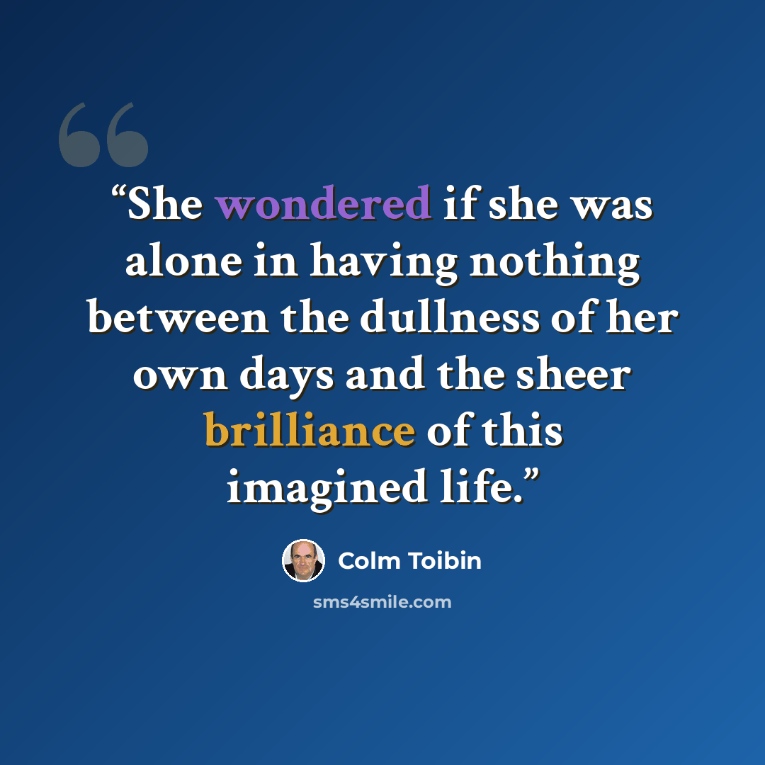 “She wondered if she was alone in having nothing between the dullness of her own days and the sheer brilliance of this imagined life.” quote by Colm Tóibín