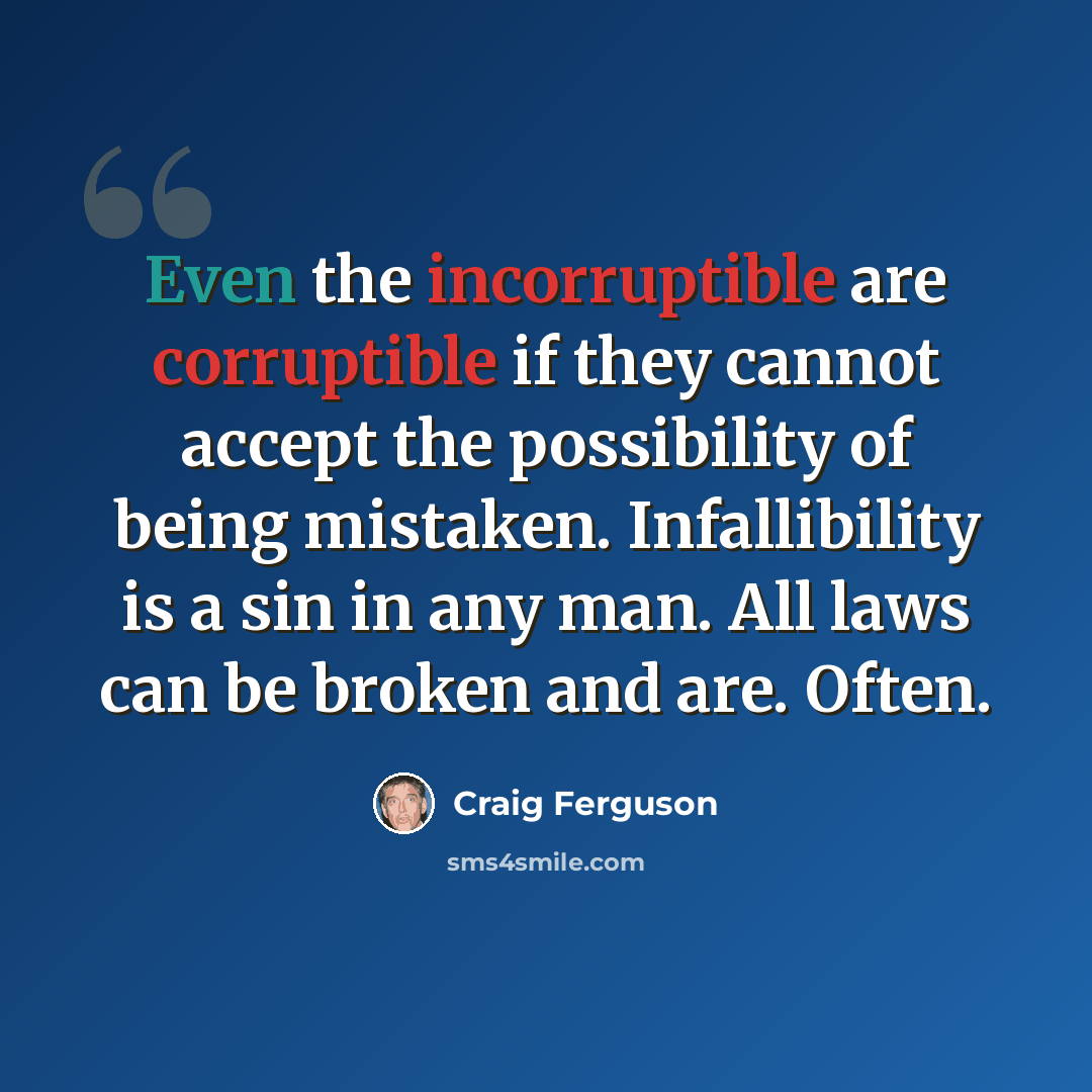 “Even the incorruptible are corruptible if they cannot accept the possibility of being mistaken. Infallibility is a sin in any man. All laws can be broken and are. Often.” quote by Craig Ferguson