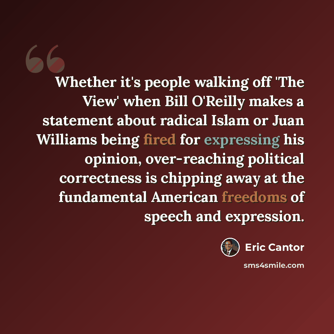 “Whether it's people walking off 'The View' when Bill O'Reilly makes a statement about radical Islam or Juan Williams being fired for expressing his opinion, over-reaching political correctness is chipping away at the fundamental American freedoms of speech and expression.” quote by Eric Cantor